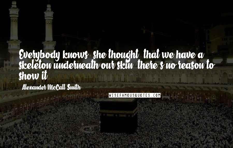 Alexander McCall Smith Quotes: Everybody knows, she thought, that we have a skeleton underneath our skin; there's no reason to show it