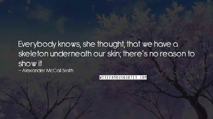 Alexander McCall Smith Quotes: Everybody knows, she thought, that we have a skeleton underneath our skin; there's no reason to show it