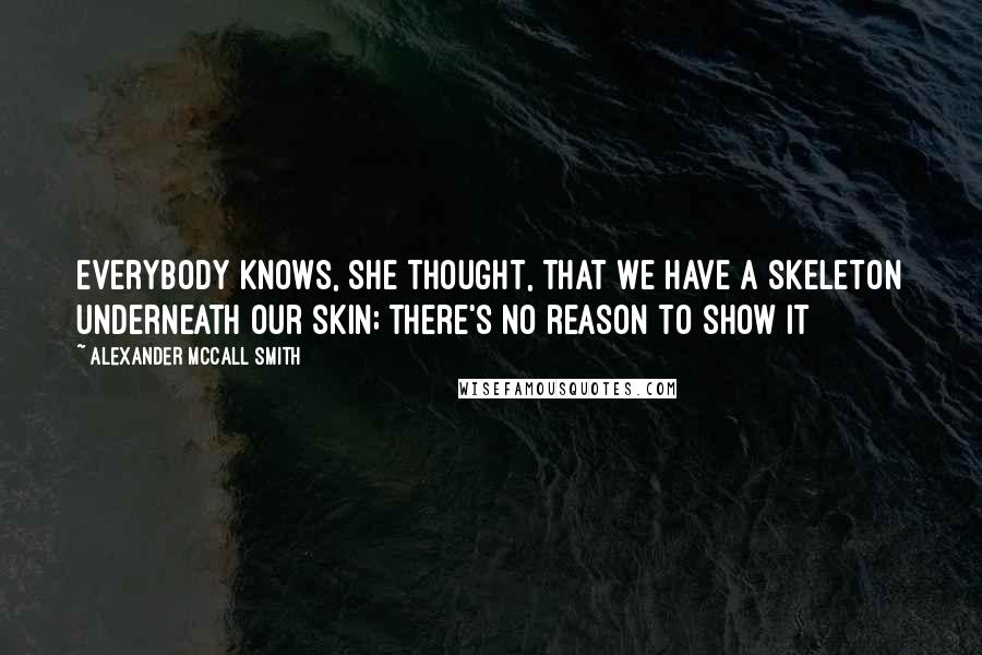 Alexander McCall Smith Quotes: Everybody knows, she thought, that we have a skeleton underneath our skin; there's no reason to show it