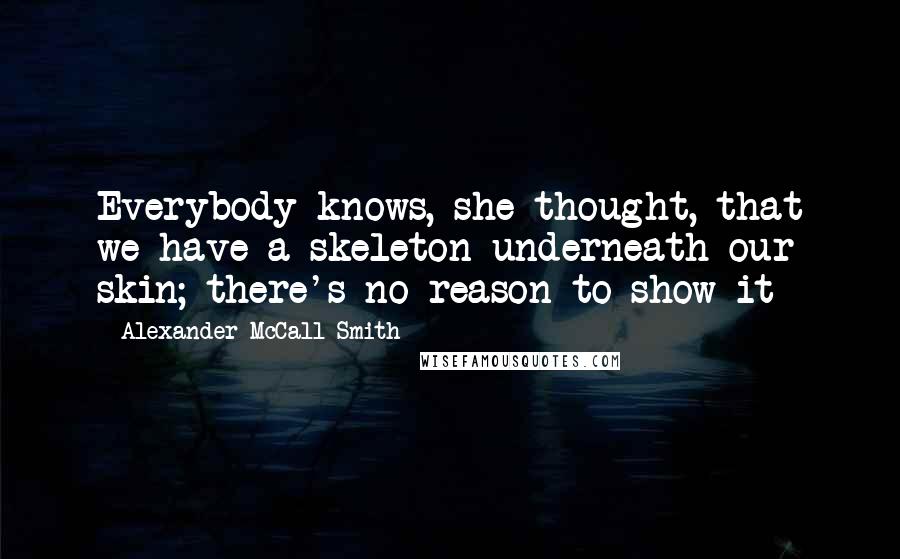 Alexander McCall Smith Quotes: Everybody knows, she thought, that we have a skeleton underneath our skin; there's no reason to show it