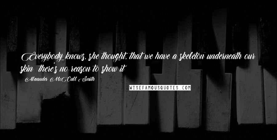 Alexander McCall Smith Quotes: Everybody knows, she thought, that we have a skeleton underneath our skin; there's no reason to show it