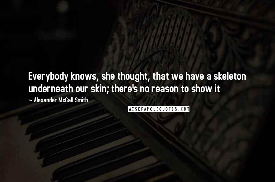 Alexander McCall Smith Quotes: Everybody knows, she thought, that we have a skeleton underneath our skin; there's no reason to show it