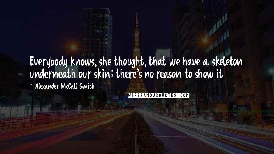 Alexander McCall Smith Quotes: Everybody knows, she thought, that we have a skeleton underneath our skin; there's no reason to show it