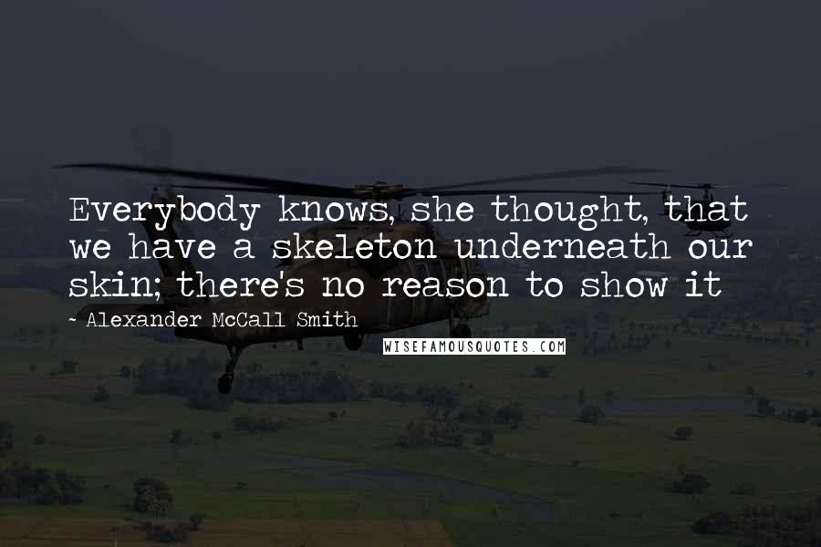 Alexander McCall Smith Quotes: Everybody knows, she thought, that we have a skeleton underneath our skin; there's no reason to show it