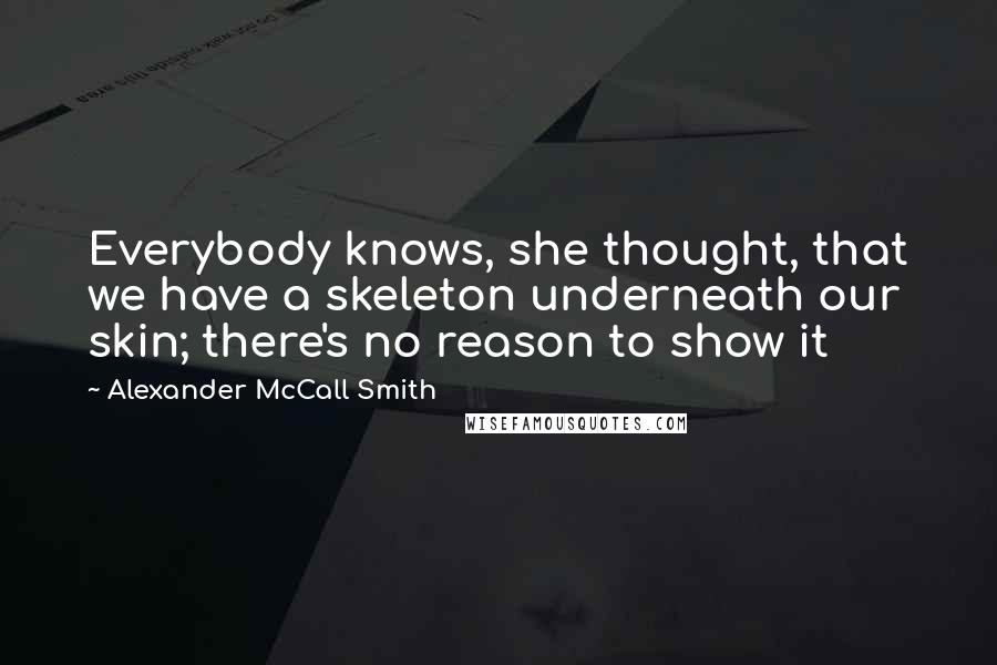 Alexander McCall Smith Quotes: Everybody knows, she thought, that we have a skeleton underneath our skin; there's no reason to show it