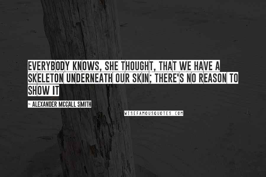 Alexander McCall Smith Quotes: Everybody knows, she thought, that we have a skeleton underneath our skin; there's no reason to show it