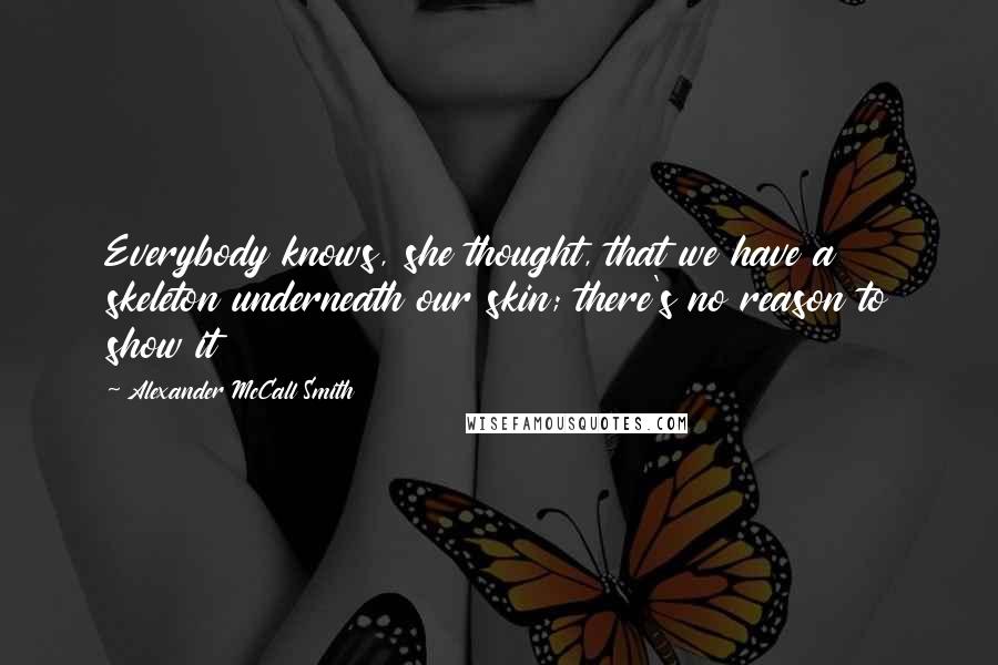 Alexander McCall Smith Quotes: Everybody knows, she thought, that we have a skeleton underneath our skin; there's no reason to show it