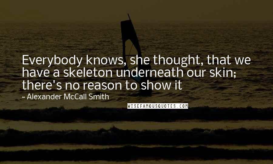 Alexander McCall Smith Quotes: Everybody knows, she thought, that we have a skeleton underneath our skin; there's no reason to show it