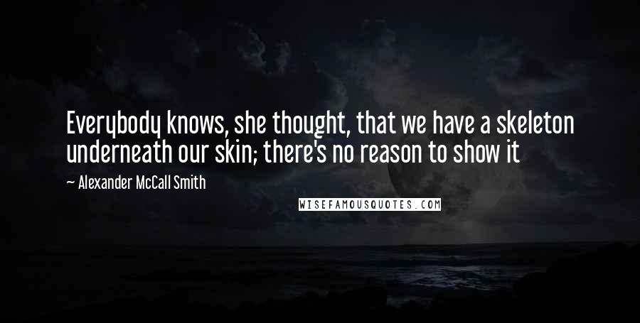 Alexander McCall Smith Quotes: Everybody knows, she thought, that we have a skeleton underneath our skin; there's no reason to show it