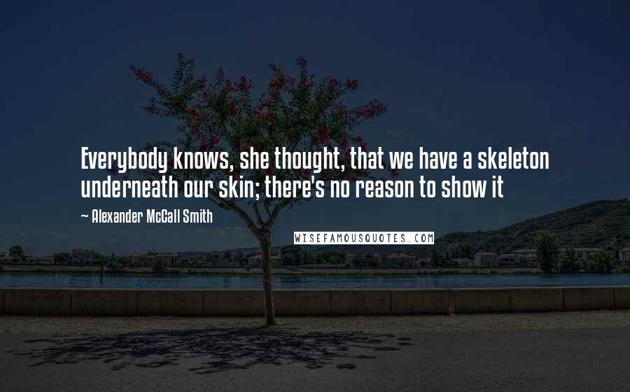 Alexander McCall Smith Quotes: Everybody knows, she thought, that we have a skeleton underneath our skin; there's no reason to show it