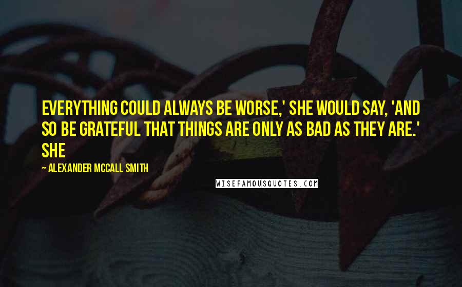 Alexander McCall Smith Quotes: Everything could always be worse,' she would say, 'and so be grateful that things are only as bad as they are.' She