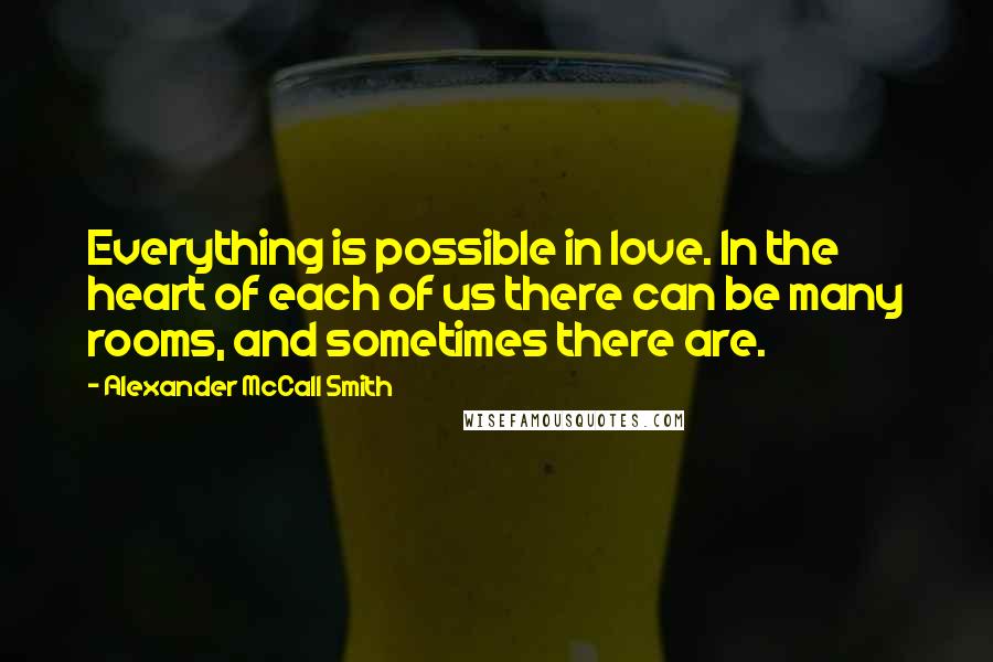 Alexander McCall Smith Quotes: Everything is possible in love. In the heart of each of us there can be many rooms, and sometimes there are.