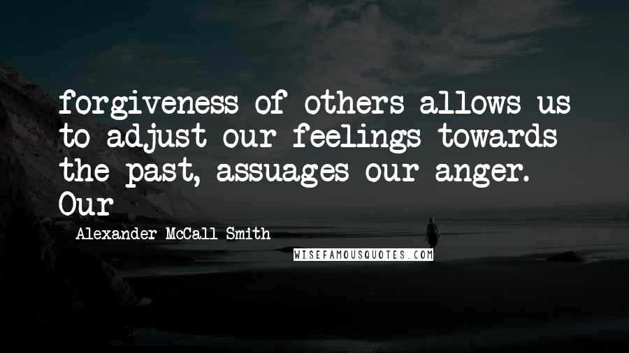 Alexander McCall Smith Quotes: forgiveness of others allows us to adjust our feelings towards the past, assuages our anger. Our