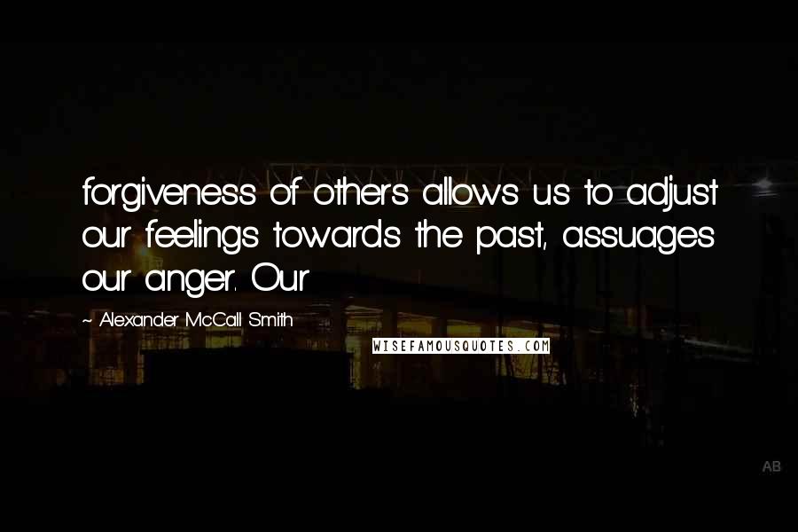 Alexander McCall Smith Quotes: forgiveness of others allows us to adjust our feelings towards the past, assuages our anger. Our