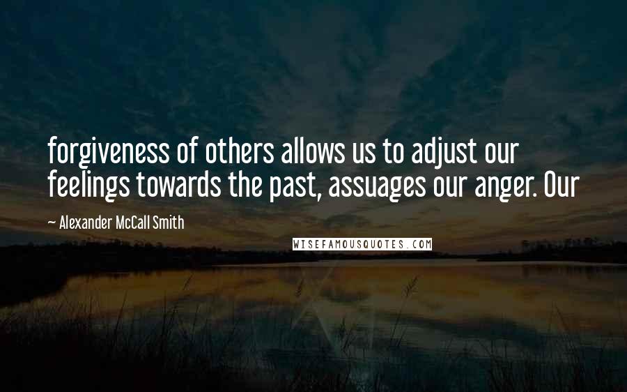 Alexander McCall Smith Quotes: forgiveness of others allows us to adjust our feelings towards the past, assuages our anger. Our