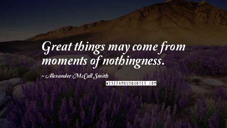 Alexander McCall Smith Quotes: Great things may come from moments of nothingness.
