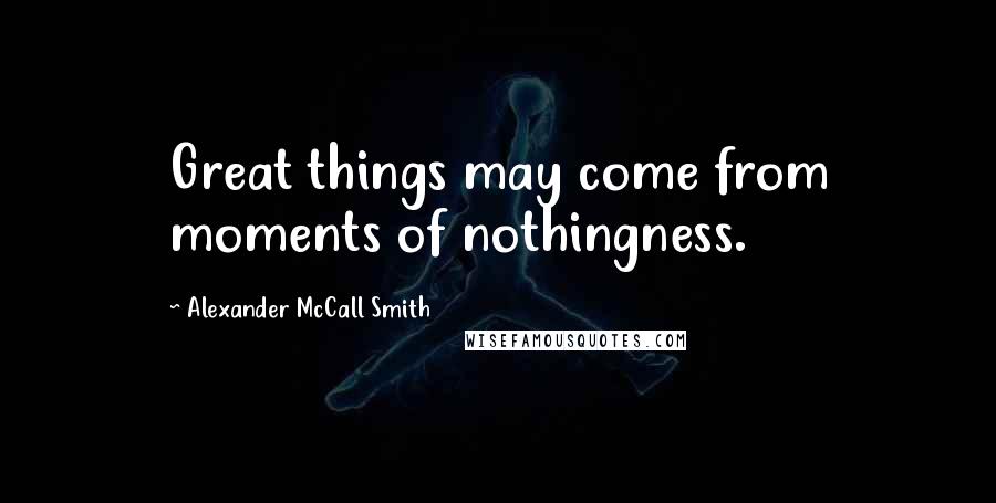 Alexander McCall Smith Quotes: Great things may come from moments of nothingness.