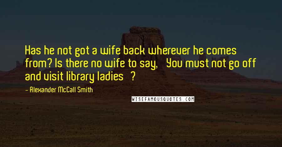 Alexander McCall Smith Quotes: Has he not got a wife back wherever he comes from? Is there no wife to say, 'You must not go off and visit library ladies'?