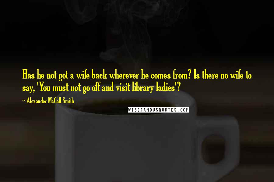 Alexander McCall Smith Quotes: Has he not got a wife back wherever he comes from? Is there no wife to say, 'You must not go off and visit library ladies'?