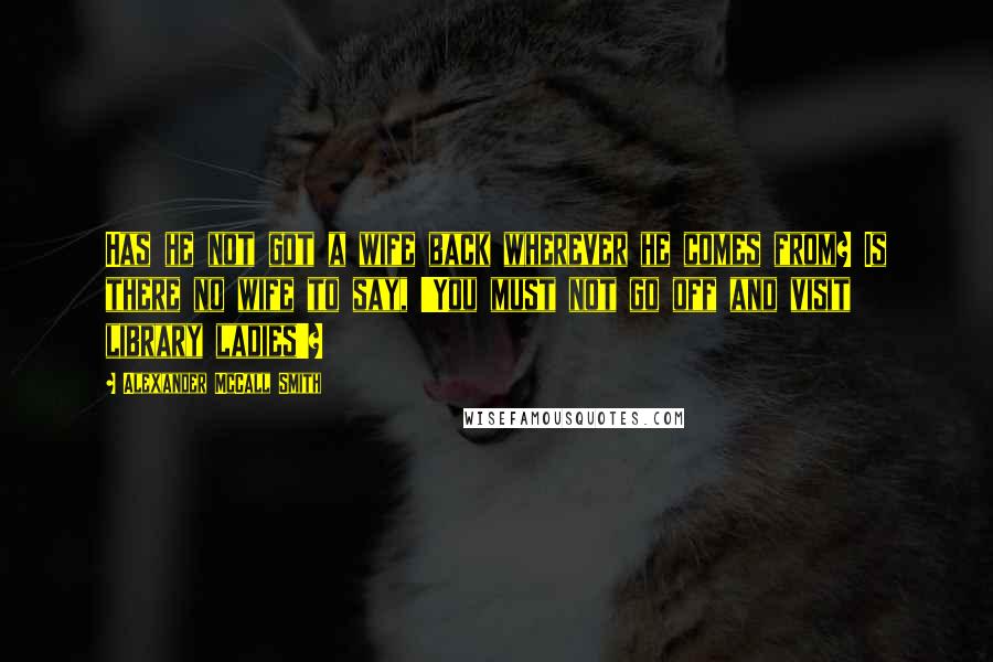 Alexander McCall Smith Quotes: Has he not got a wife back wherever he comes from? Is there no wife to say, 'You must not go off and visit library ladies'?