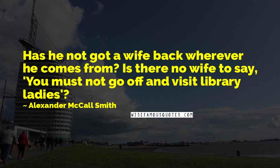 Alexander McCall Smith Quotes: Has he not got a wife back wherever he comes from? Is there no wife to say, 'You must not go off and visit library ladies'?