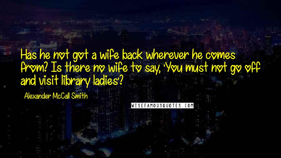 Alexander McCall Smith Quotes: Has he not got a wife back wherever he comes from? Is there no wife to say, 'You must not go off and visit library ladies'?