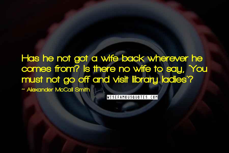 Alexander McCall Smith Quotes: Has he not got a wife back wherever he comes from? Is there no wife to say, 'You must not go off and visit library ladies'?
