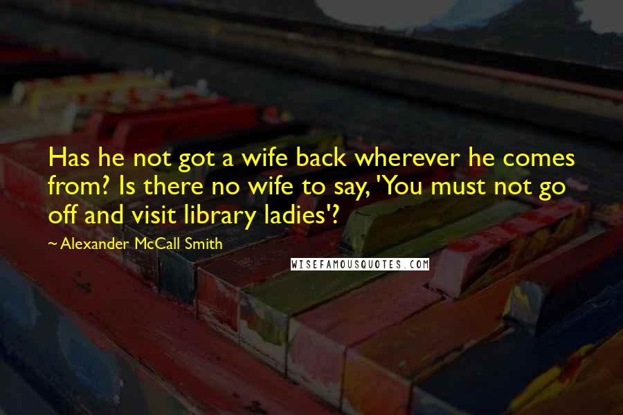 Alexander McCall Smith Quotes: Has he not got a wife back wherever he comes from? Is there no wife to say, 'You must not go off and visit library ladies'?