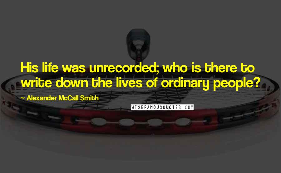 Alexander McCall Smith Quotes: His life was unrecorded; who is there to write down the lives of ordinary people?