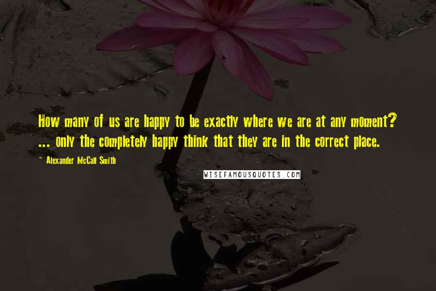 Alexander McCall Smith Quotes: How many of us are happy to be exactly where we are at any moment? ... only the completely happy think that they are in the correct place.