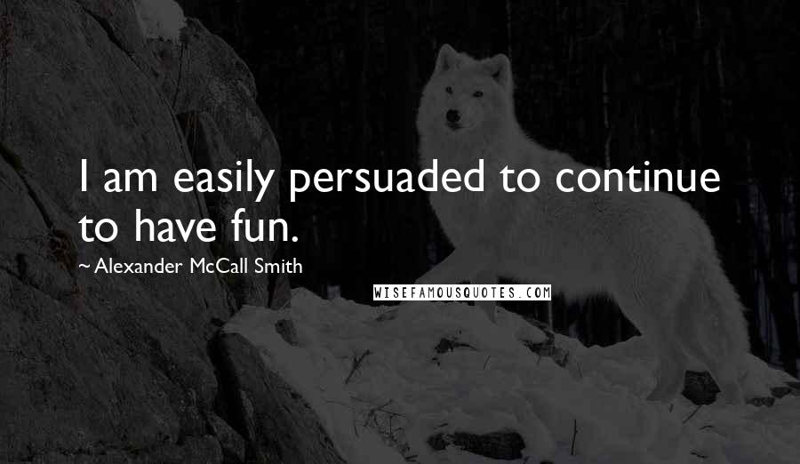 Alexander McCall Smith Quotes: I am easily persuaded to continue to have fun.