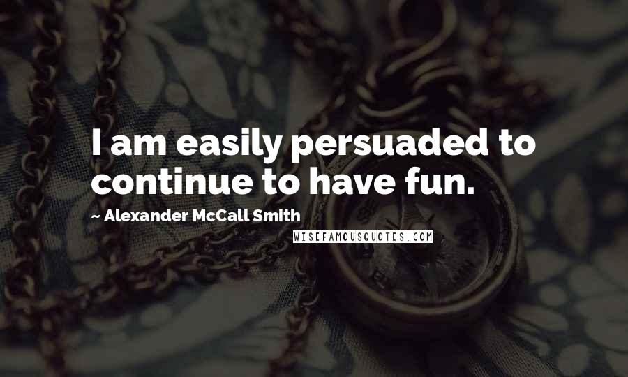 Alexander McCall Smith Quotes: I am easily persuaded to continue to have fun.