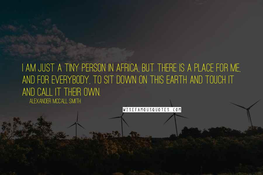Alexander McCall Smith Quotes: I am just a tiny person in Africa, but there is a place for me, and for everybody, to sit down on this earth and touch it and call it their own.