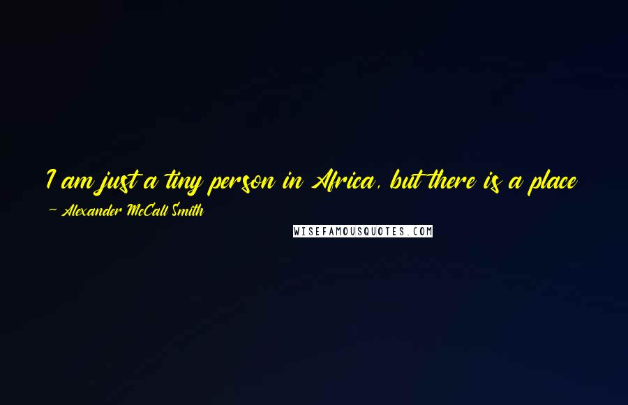 Alexander McCall Smith Quotes: I am just a tiny person in Africa, but there is a place for me, and for everybody, to sit down on this earth and touch it and call it their own.