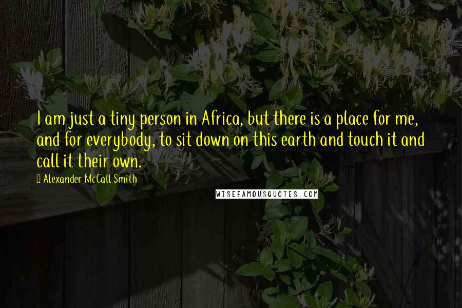 Alexander McCall Smith Quotes: I am just a tiny person in Africa, but there is a place for me, and for everybody, to sit down on this earth and touch it and call it their own.