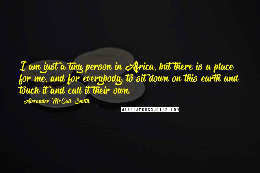 Alexander McCall Smith Quotes: I am just a tiny person in Africa, but there is a place for me, and for everybody, to sit down on this earth and touch it and call it their own.