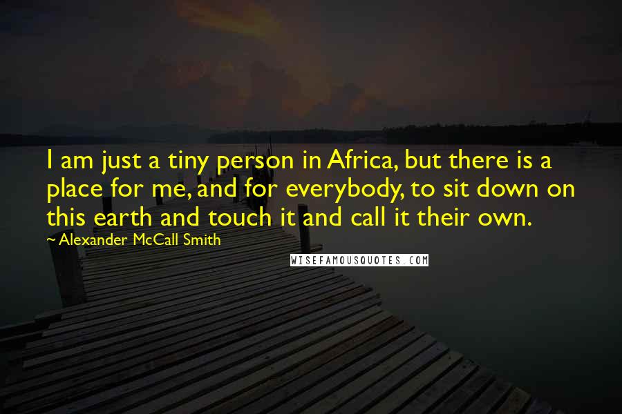 Alexander McCall Smith Quotes: I am just a tiny person in Africa, but there is a place for me, and for everybody, to sit down on this earth and touch it and call it their own.