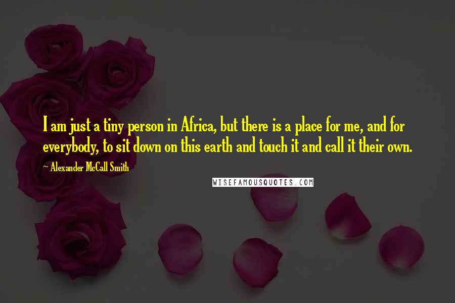 Alexander McCall Smith Quotes: I am just a tiny person in Africa, but there is a place for me, and for everybody, to sit down on this earth and touch it and call it their own.