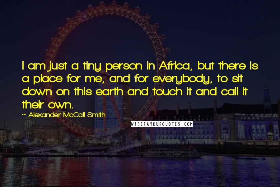 Alexander McCall Smith Quotes: I am just a tiny person in Africa, but there is a place for me, and for everybody, to sit down on this earth and touch it and call it their own.