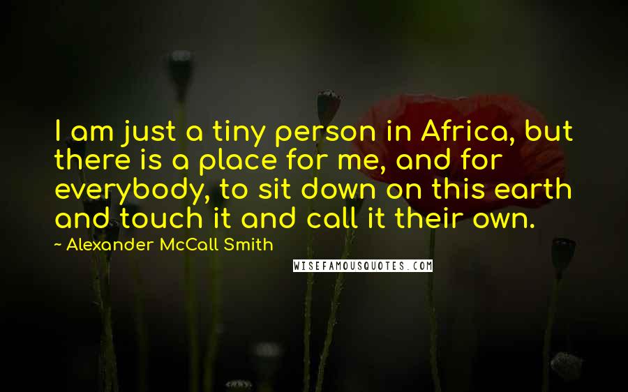 Alexander McCall Smith Quotes: I am just a tiny person in Africa, but there is a place for me, and for everybody, to sit down on this earth and touch it and call it their own.
