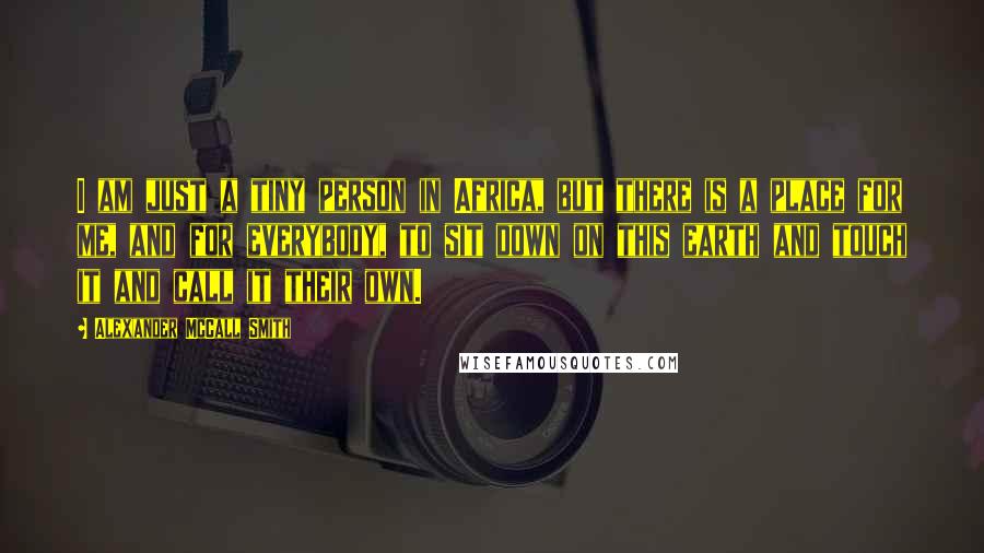 Alexander McCall Smith Quotes: I am just a tiny person in Africa, but there is a place for me, and for everybody, to sit down on this earth and touch it and call it their own.