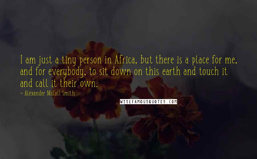 Alexander McCall Smith Quotes: I am just a tiny person in Africa, but there is a place for me, and for everybody, to sit down on this earth and touch it and call it their own.