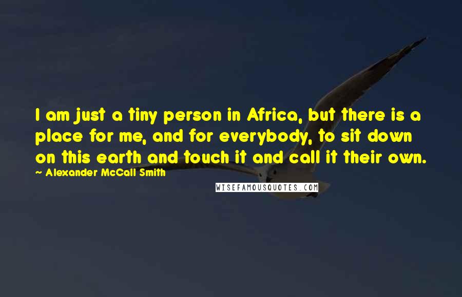 Alexander McCall Smith Quotes: I am just a tiny person in Africa, but there is a place for me, and for everybody, to sit down on this earth and touch it and call it their own.