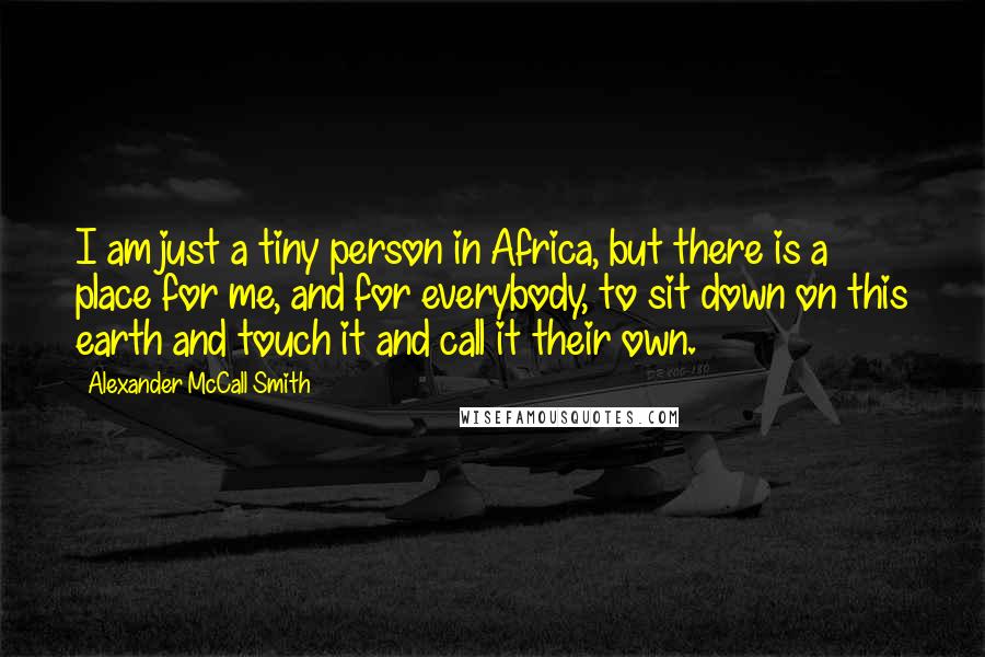 Alexander McCall Smith Quotes: I am just a tiny person in Africa, but there is a place for me, and for everybody, to sit down on this earth and touch it and call it their own.