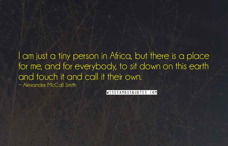 Alexander McCall Smith Quotes: I am just a tiny person in Africa, but there is a place for me, and for everybody, to sit down on this earth and touch it and call it their own.