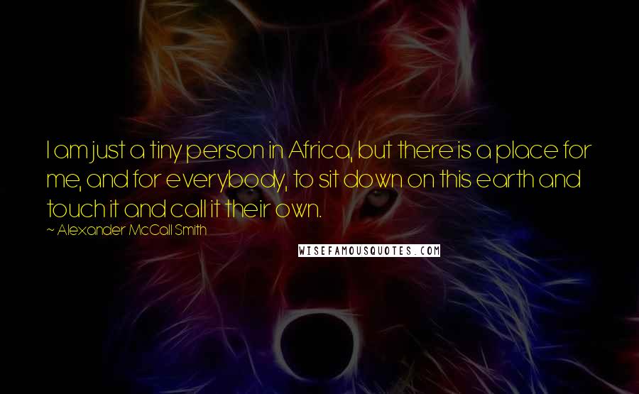 Alexander McCall Smith Quotes: I am just a tiny person in Africa, but there is a place for me, and for everybody, to sit down on this earth and touch it and call it their own.