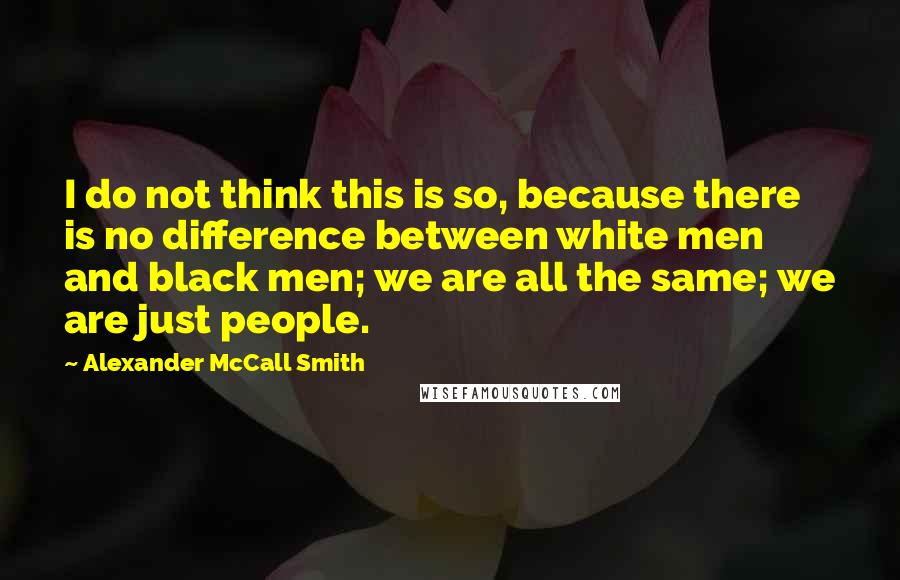 Alexander McCall Smith Quotes: I do not think this is so, because there is no difference between white men and black men; we are all the same; we are just people.