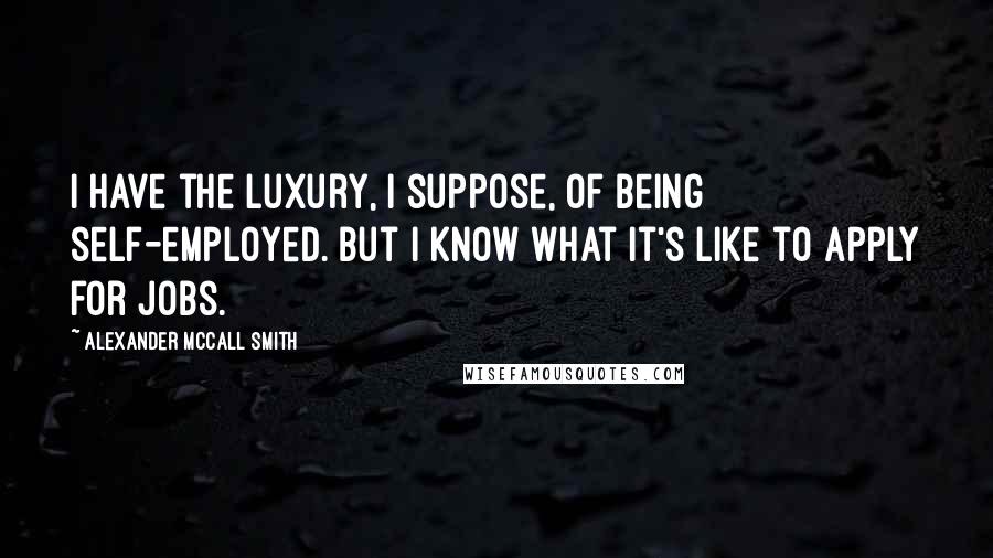 Alexander McCall Smith Quotes: I have the luxury, I suppose, of being self-employed. But I know what it's like to apply for jobs.