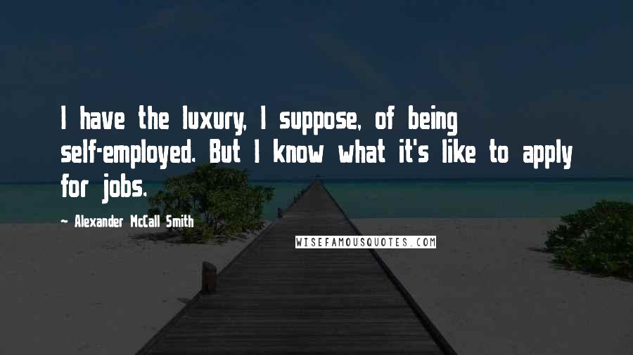 Alexander McCall Smith Quotes: I have the luxury, I suppose, of being self-employed. But I know what it's like to apply for jobs.