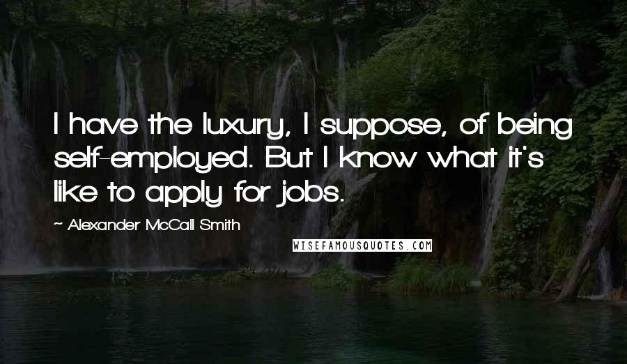 Alexander McCall Smith Quotes: I have the luxury, I suppose, of being self-employed. But I know what it's like to apply for jobs.